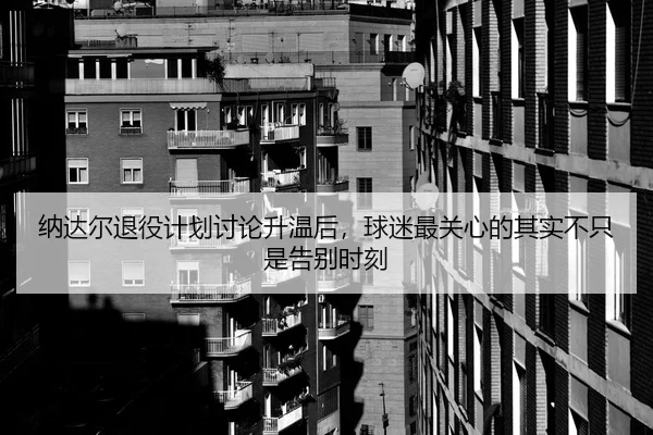 纳达尔退役计划讨论升温后，球迷最关心的其实不只是告别时刻